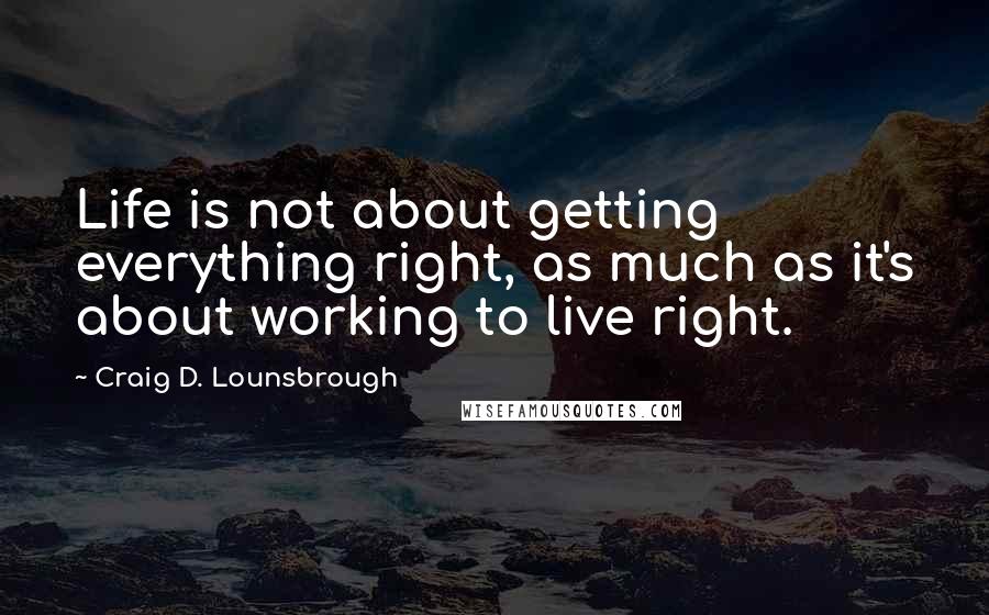 Craig D. Lounsbrough Quotes: Life is not about getting everything right, as much as it's about working to live right.