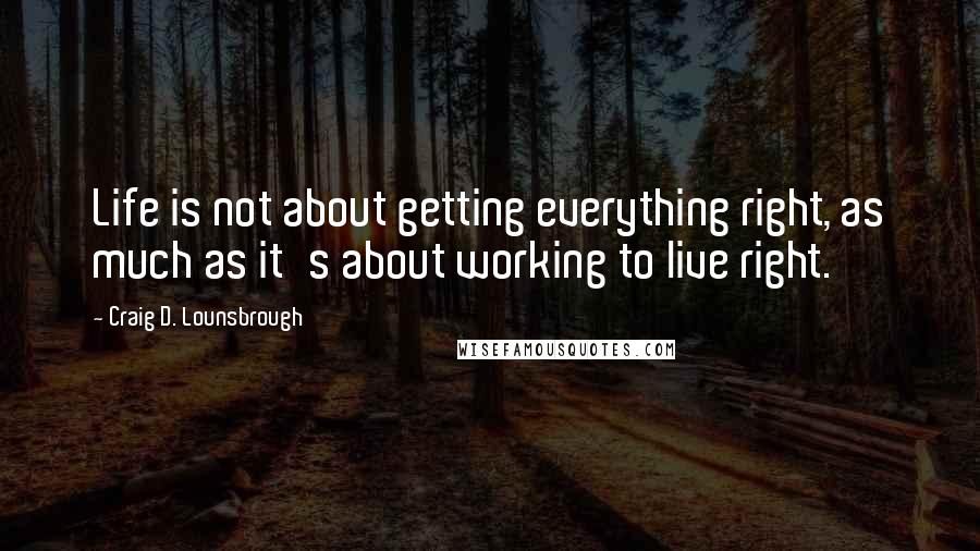 Craig D. Lounsbrough Quotes: Life is not about getting everything right, as much as it's about working to live right.