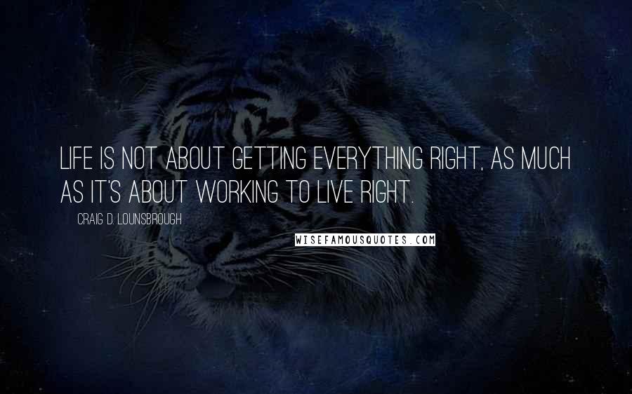 Craig D. Lounsbrough Quotes: Life is not about getting everything right, as much as it's about working to live right.