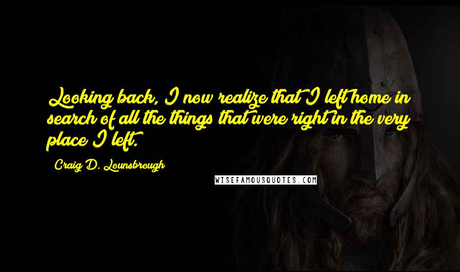 Craig D. Lounsbrough Quotes: Looking back, I now realize that I left home in search of all the things that were right in the very place I left.