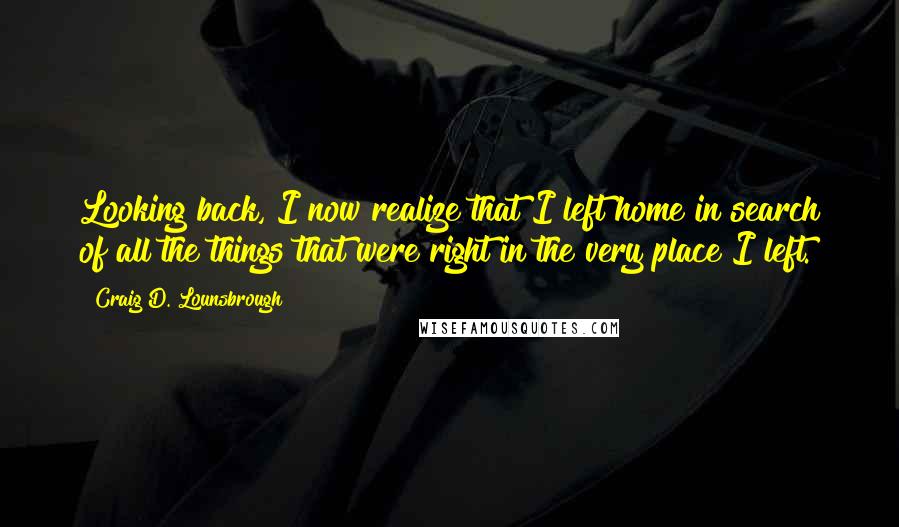 Craig D. Lounsbrough Quotes: Looking back, I now realize that I left home in search of all the things that were right in the very place I left.