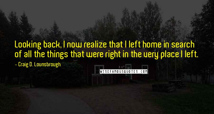 Craig D. Lounsbrough Quotes: Looking back, I now realize that I left home in search of all the things that were right in the very place I left.