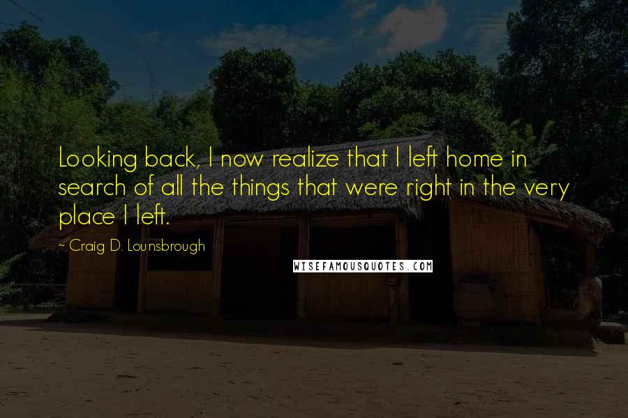 Craig D. Lounsbrough Quotes: Looking back, I now realize that I left home in search of all the things that were right in the very place I left.