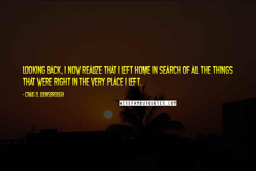 Craig D. Lounsbrough Quotes: Looking back, I now realize that I left home in search of all the things that were right in the very place I left.