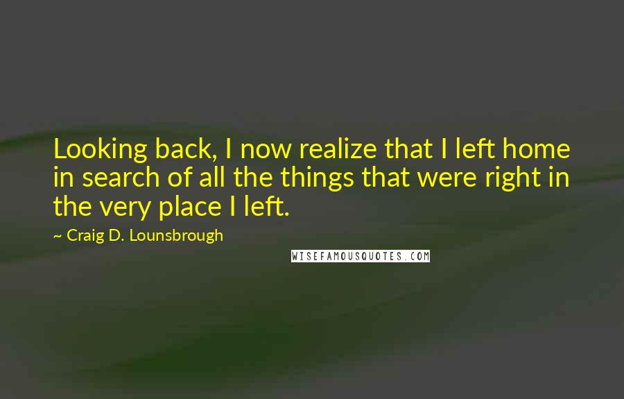 Craig D. Lounsbrough Quotes: Looking back, I now realize that I left home in search of all the things that were right in the very place I left.