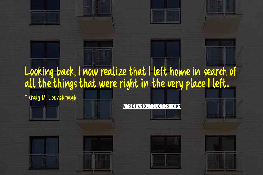 Craig D. Lounsbrough Quotes: Looking back, I now realize that I left home in search of all the things that were right in the very place I left.