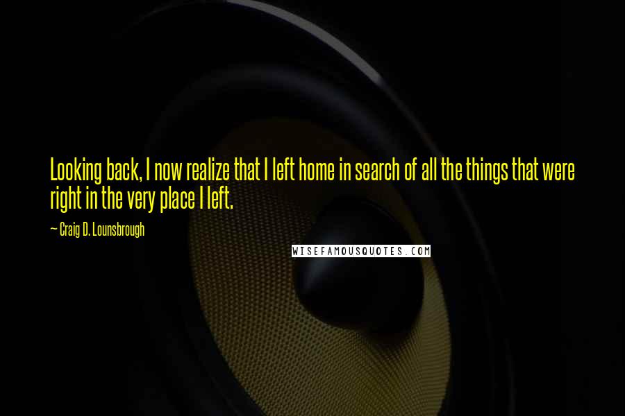 Craig D. Lounsbrough Quotes: Looking back, I now realize that I left home in search of all the things that were right in the very place I left.