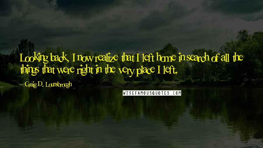 Craig D. Lounsbrough Quotes: Looking back, I now realize that I left home in search of all the things that were right in the very place I left.