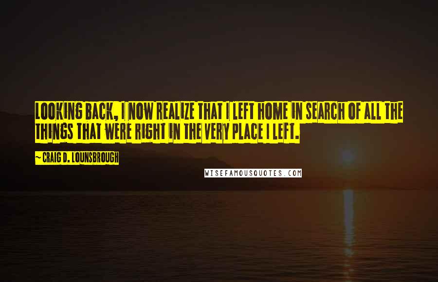 Craig D. Lounsbrough Quotes: Looking back, I now realize that I left home in search of all the things that were right in the very place I left.