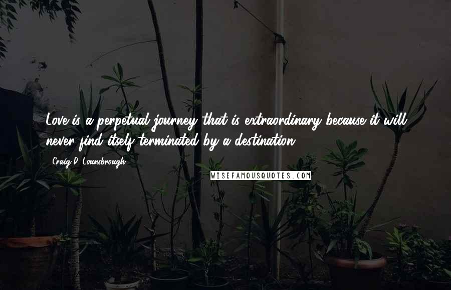 Craig D. Lounsbrough Quotes: Love is a perpetual journey that is extraordinary because it will never find itself terminated by a destination.