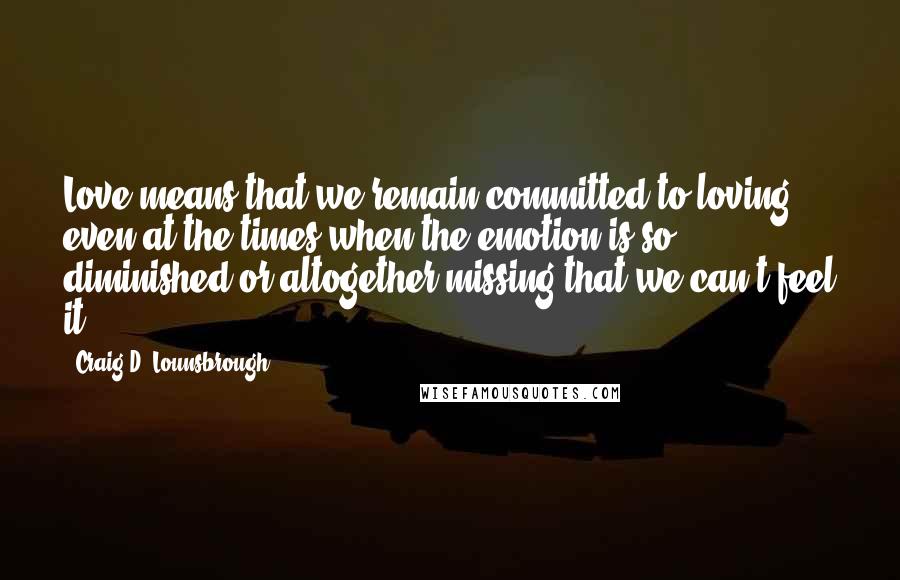 Craig D. Lounsbrough Quotes: Love means that we remain committed to loving even at the times when the emotion is so diminished or altogether missing that we can't feel it.