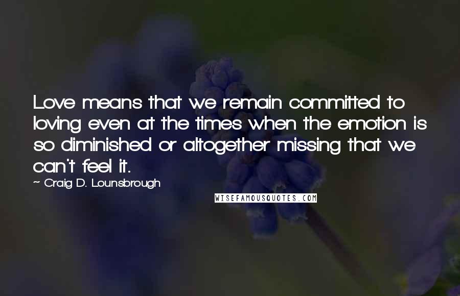 Craig D. Lounsbrough Quotes: Love means that we remain committed to loving even at the times when the emotion is so diminished or altogether missing that we can't feel it.