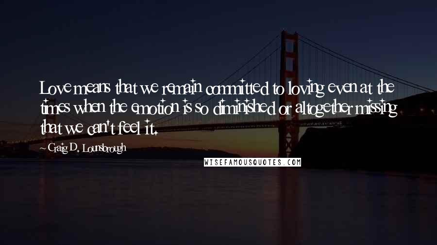 Craig D. Lounsbrough Quotes: Love means that we remain committed to loving even at the times when the emotion is so diminished or altogether missing that we can't feel it.