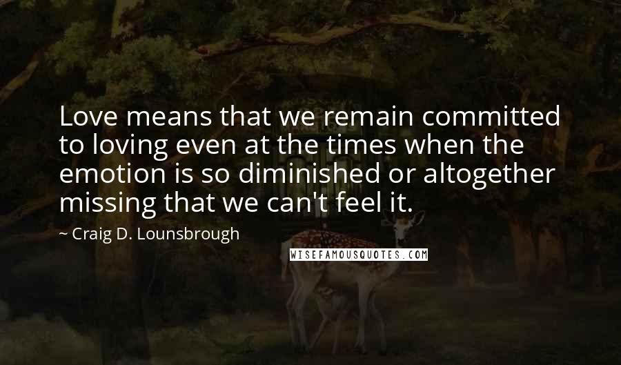 Craig D. Lounsbrough Quotes: Love means that we remain committed to loving even at the times when the emotion is so diminished or altogether missing that we can't feel it.