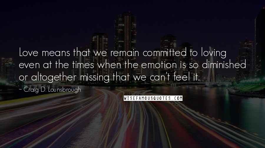 Craig D. Lounsbrough Quotes: Love means that we remain committed to loving even at the times when the emotion is so diminished or altogether missing that we can't feel it.