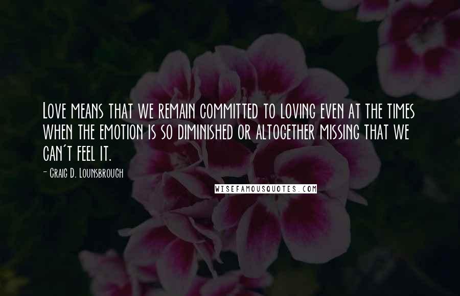 Craig D. Lounsbrough Quotes: Love means that we remain committed to loving even at the times when the emotion is so diminished or altogether missing that we can't feel it.