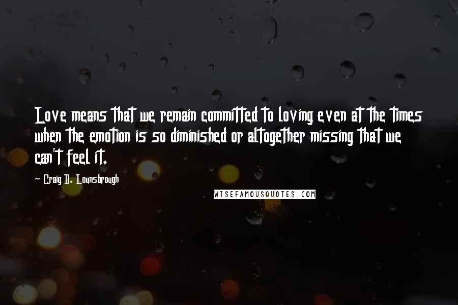 Craig D. Lounsbrough Quotes: Love means that we remain committed to loving even at the times when the emotion is so diminished or altogether missing that we can't feel it.