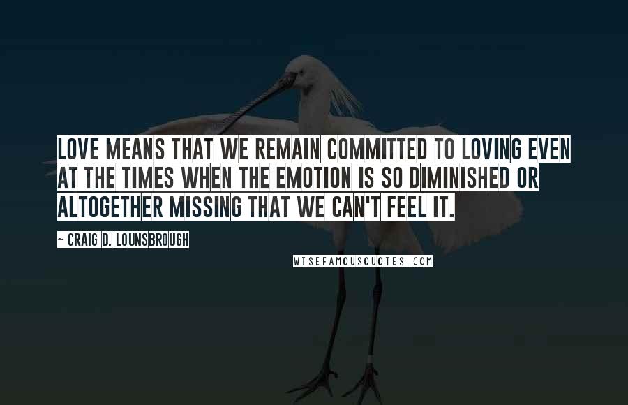 Craig D. Lounsbrough Quotes: Love means that we remain committed to loving even at the times when the emotion is so diminished or altogether missing that we can't feel it.