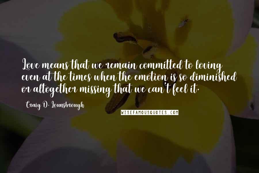 Craig D. Lounsbrough Quotes: Love means that we remain committed to loving even at the times when the emotion is so diminished or altogether missing that we can't feel it.