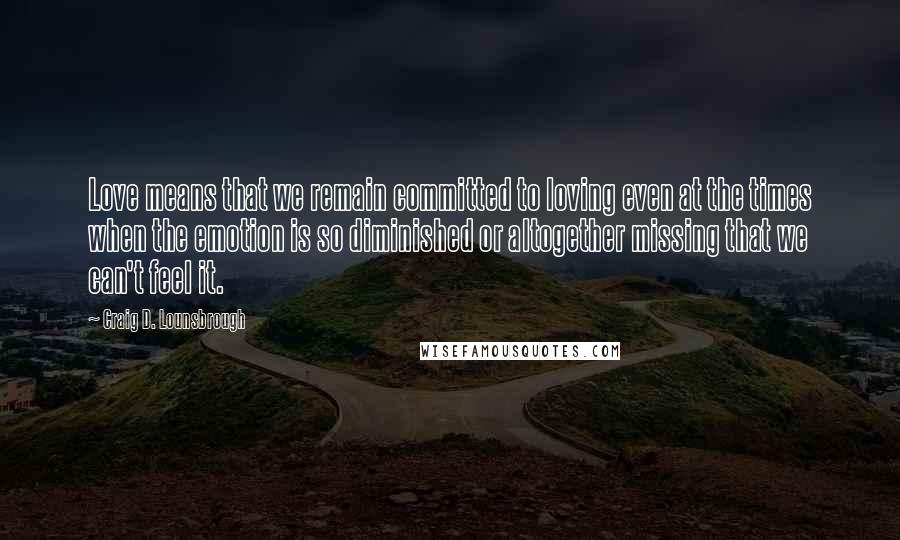 Craig D. Lounsbrough Quotes: Love means that we remain committed to loving even at the times when the emotion is so diminished or altogether missing that we can't feel it.