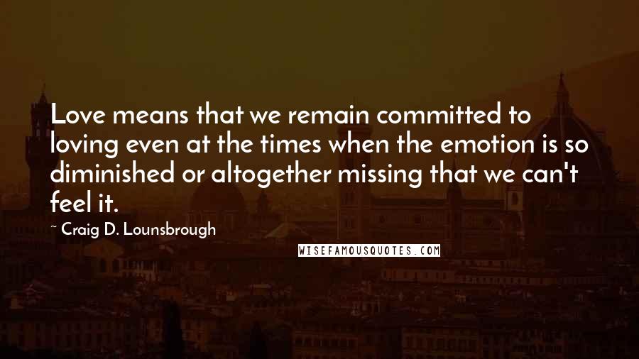 Craig D. Lounsbrough Quotes: Love means that we remain committed to loving even at the times when the emotion is so diminished or altogether missing that we can't feel it.