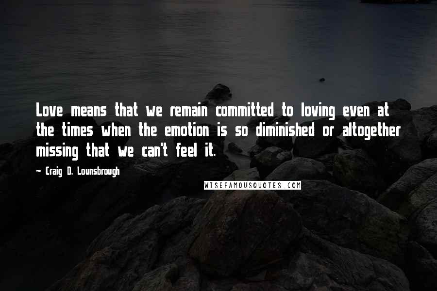 Craig D. Lounsbrough Quotes: Love means that we remain committed to loving even at the times when the emotion is so diminished or altogether missing that we can't feel it.