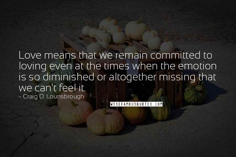 Craig D. Lounsbrough Quotes: Love means that we remain committed to loving even at the times when the emotion is so diminished or altogether missing that we can't feel it.