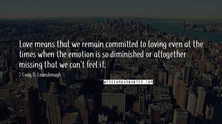 Craig D. Lounsbrough Quotes: Love means that we remain committed to loving even at the times when the emotion is so diminished or altogether missing that we can't feel it.
