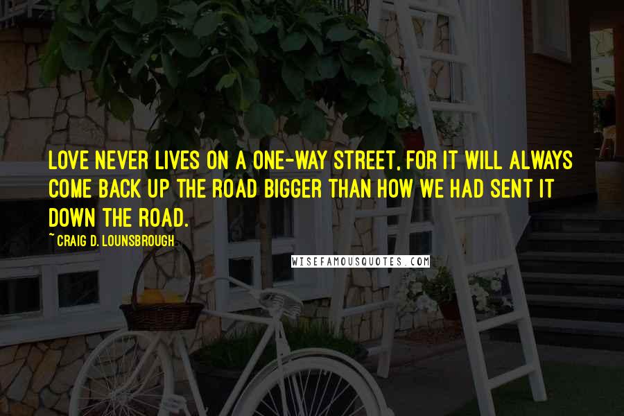 Craig D. Lounsbrough Quotes: Love never lives on a one-way street, for it will always come back up the road bigger than how we had sent it down the road.