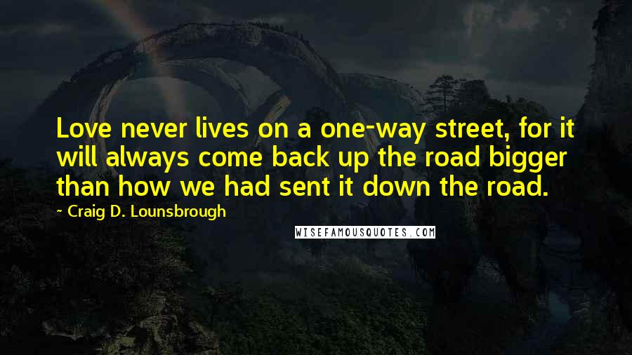 Craig D. Lounsbrough Quotes: Love never lives on a one-way street, for it will always come back up the road bigger than how we had sent it down the road.