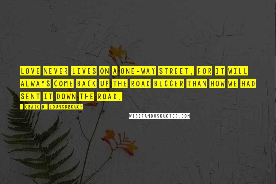 Craig D. Lounsbrough Quotes: Love never lives on a one-way street, for it will always come back up the road bigger than how we had sent it down the road.