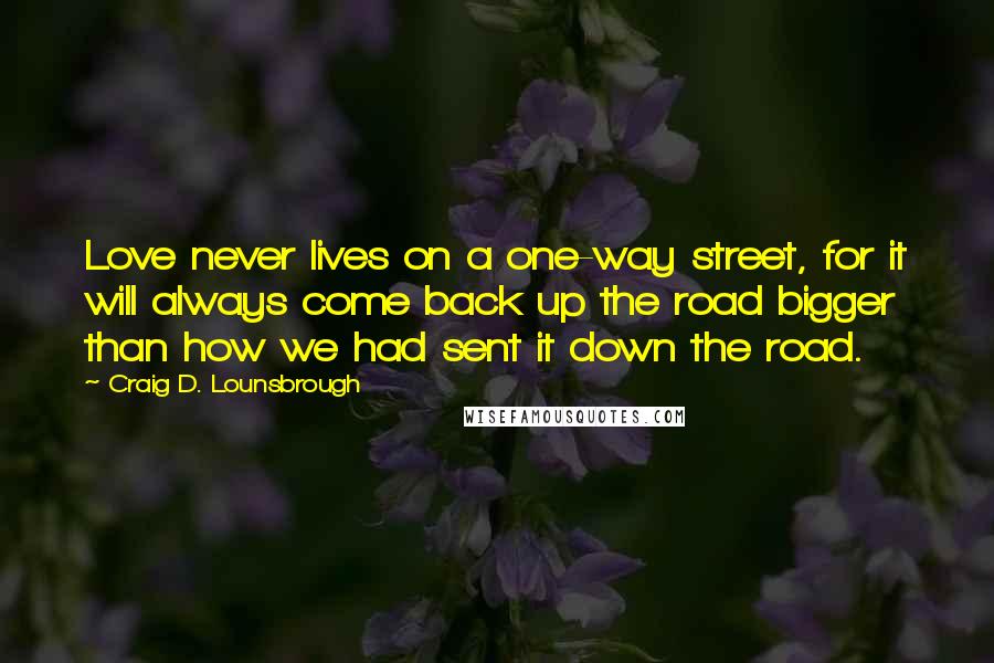 Craig D. Lounsbrough Quotes: Love never lives on a one-way street, for it will always come back up the road bigger than how we had sent it down the road.