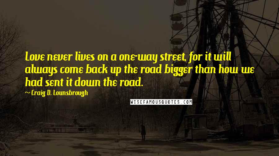 Craig D. Lounsbrough Quotes: Love never lives on a one-way street, for it will always come back up the road bigger than how we had sent it down the road.