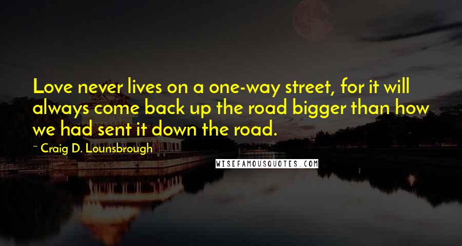 Craig D. Lounsbrough Quotes: Love never lives on a one-way street, for it will always come back up the road bigger than how we had sent it down the road.