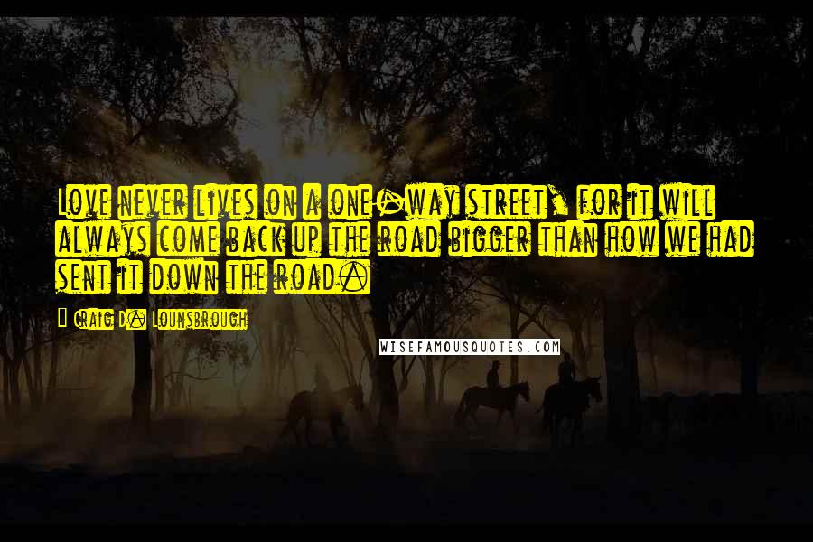 Craig D. Lounsbrough Quotes: Love never lives on a one-way street, for it will always come back up the road bigger than how we had sent it down the road.