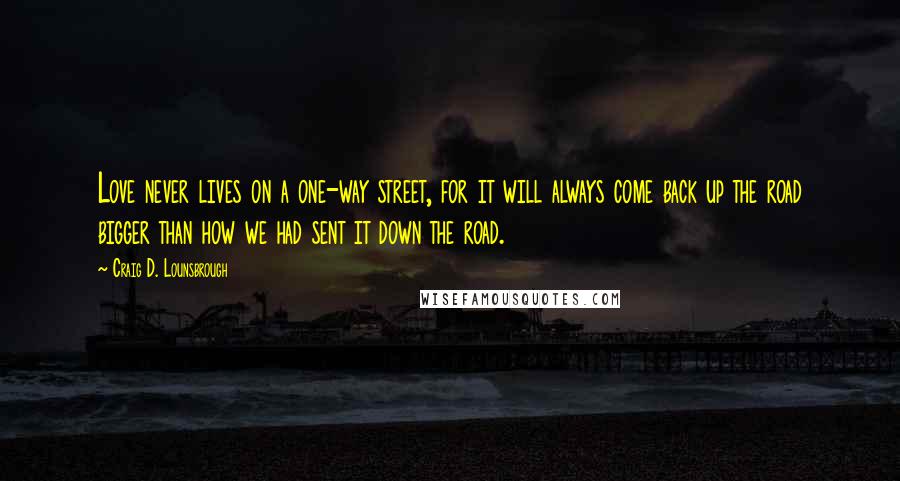 Craig D. Lounsbrough Quotes: Love never lives on a one-way street, for it will always come back up the road bigger than how we had sent it down the road.