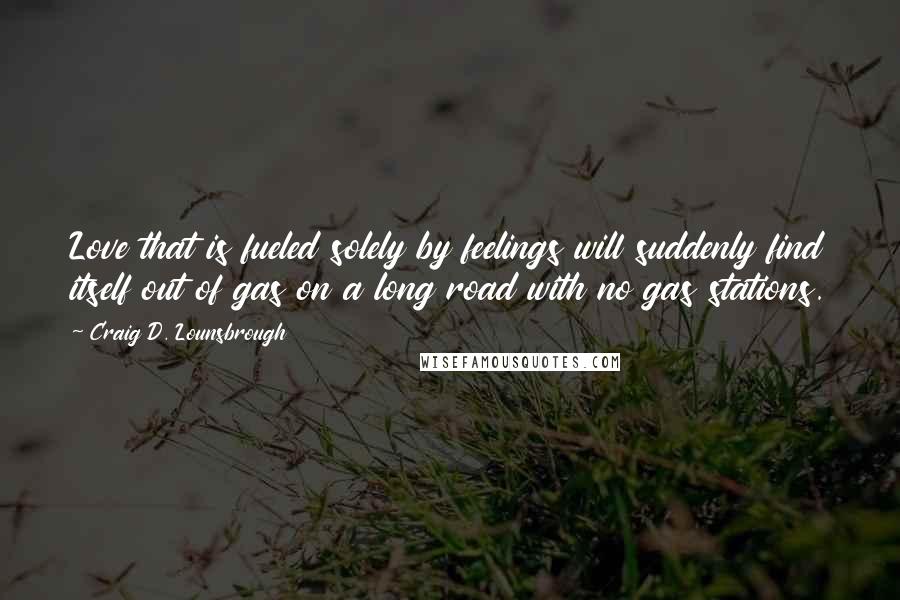 Craig D. Lounsbrough Quotes: Love that is fueled solely by feelings will suddenly find itself out of gas on a long road with no gas stations.