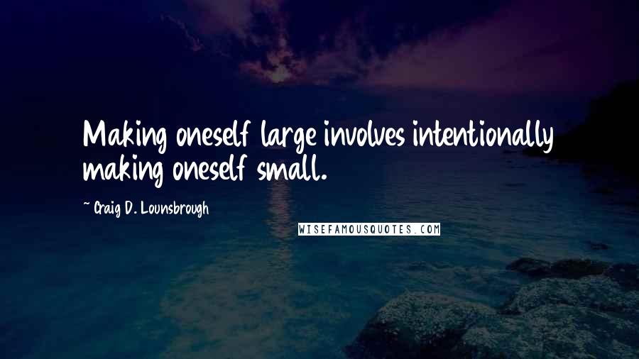 Craig D. Lounsbrough Quotes: Making oneself large involves intentionally making oneself small.