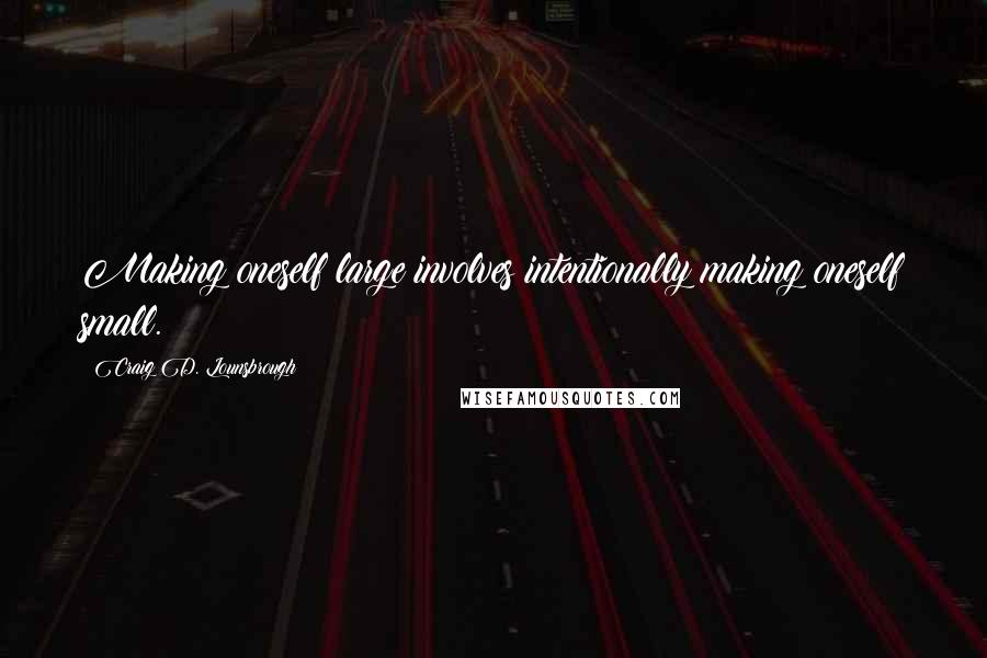 Craig D. Lounsbrough Quotes: Making oneself large involves intentionally making oneself small.