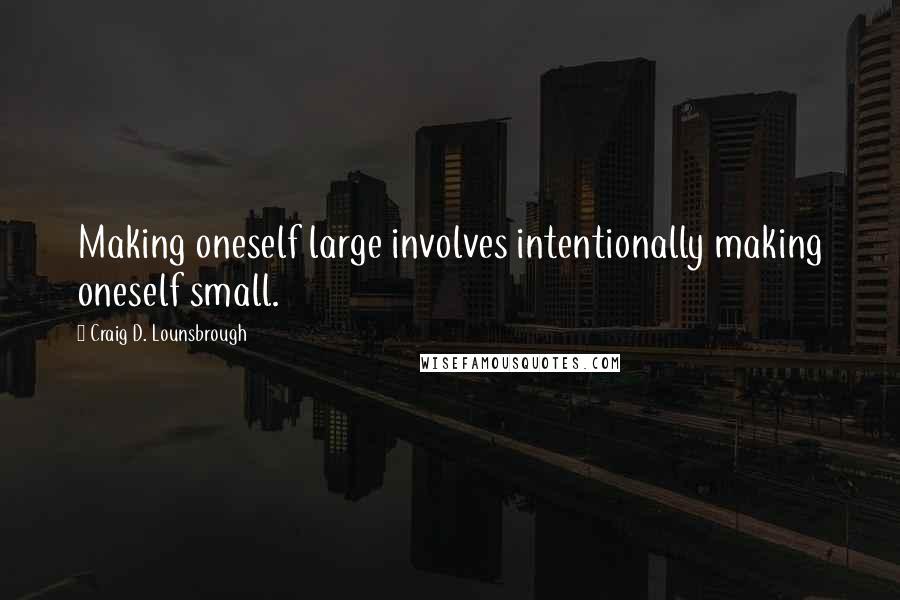 Craig D. Lounsbrough Quotes: Making oneself large involves intentionally making oneself small.