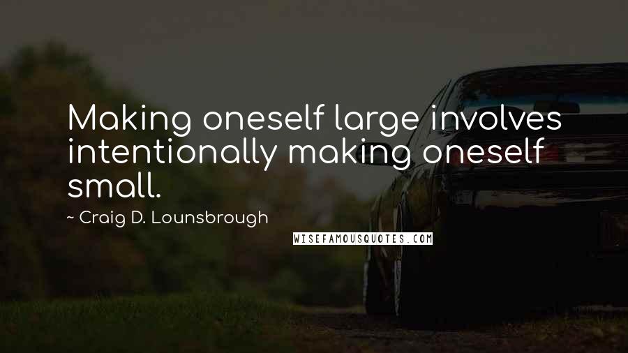 Craig D. Lounsbrough Quotes: Making oneself large involves intentionally making oneself small.