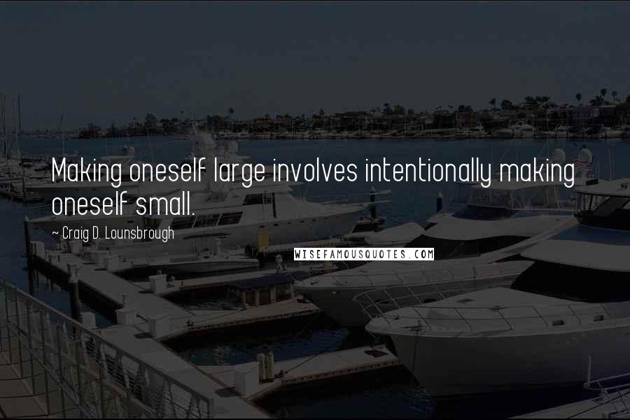 Craig D. Lounsbrough Quotes: Making oneself large involves intentionally making oneself small.