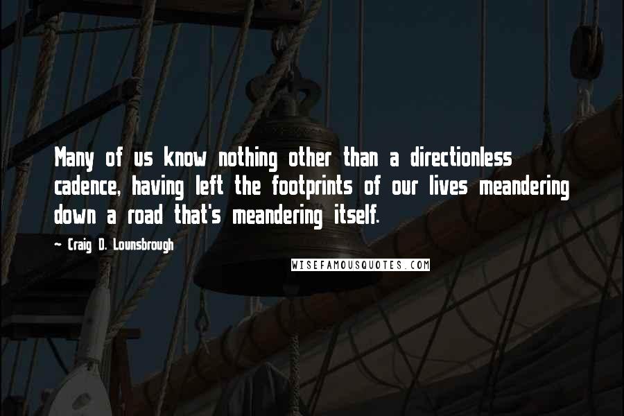 Craig D. Lounsbrough Quotes: Many of us know nothing other than a directionless cadence, having left the footprints of our lives meandering down a road that's meandering itself.