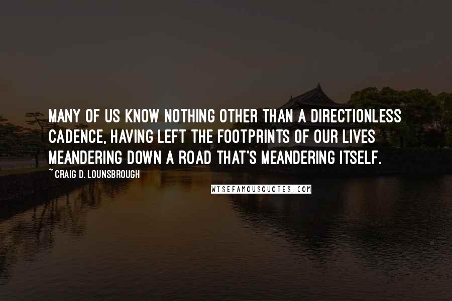 Craig D. Lounsbrough Quotes: Many of us know nothing other than a directionless cadence, having left the footprints of our lives meandering down a road that's meandering itself.