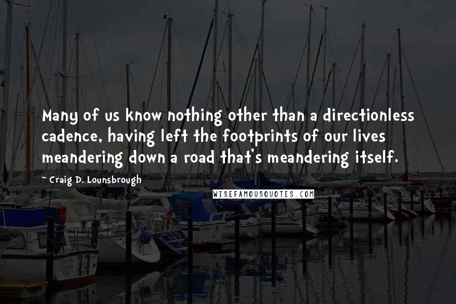 Craig D. Lounsbrough Quotes: Many of us know nothing other than a directionless cadence, having left the footprints of our lives meandering down a road that's meandering itself.