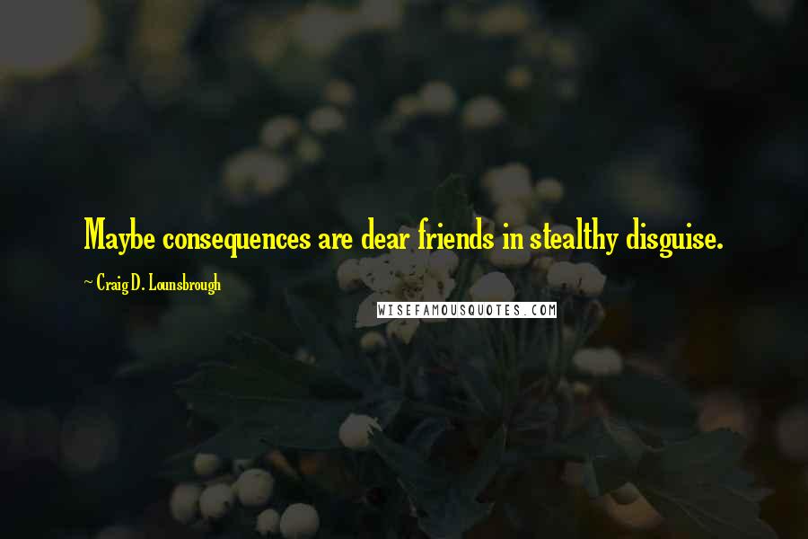 Craig D. Lounsbrough Quotes: Maybe consequences are dear friends in stealthy disguise.