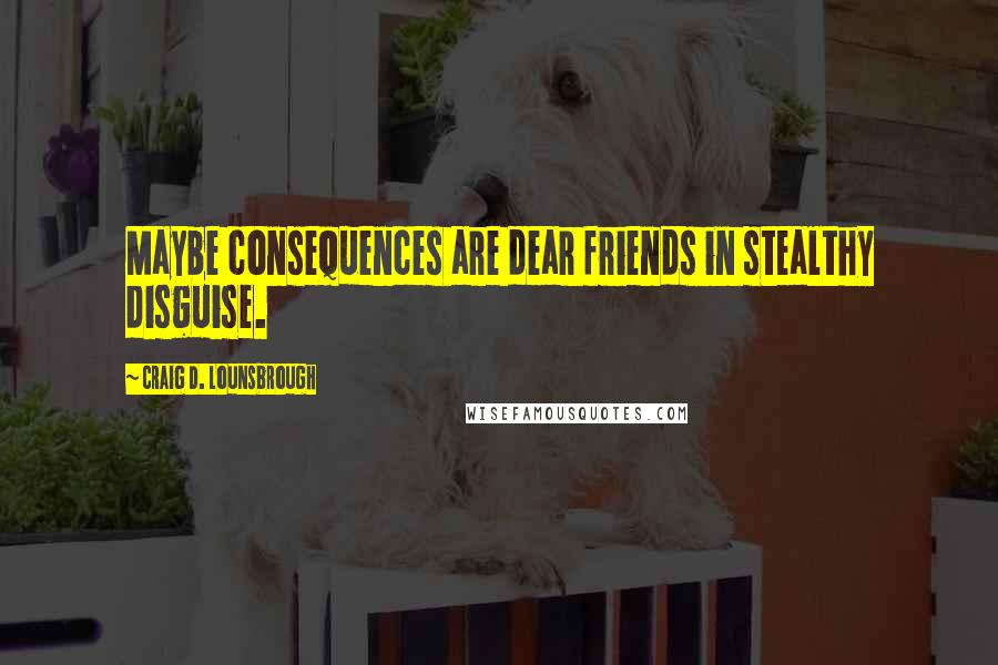 Craig D. Lounsbrough Quotes: Maybe consequences are dear friends in stealthy disguise.