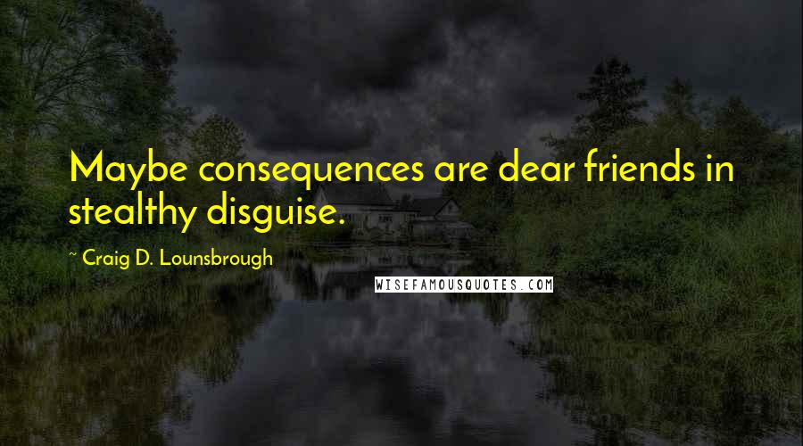 Craig D. Lounsbrough Quotes: Maybe consequences are dear friends in stealthy disguise.