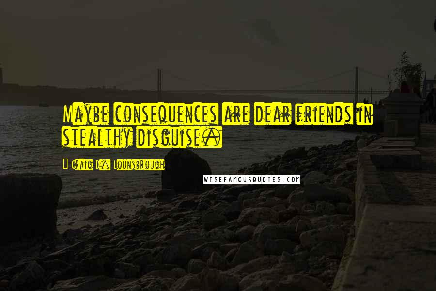 Craig D. Lounsbrough Quotes: Maybe consequences are dear friends in stealthy disguise.