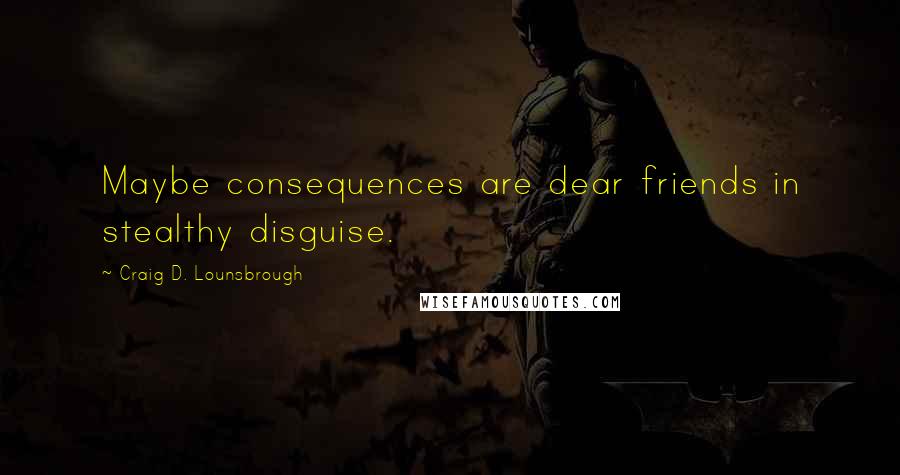 Craig D. Lounsbrough Quotes: Maybe consequences are dear friends in stealthy disguise.